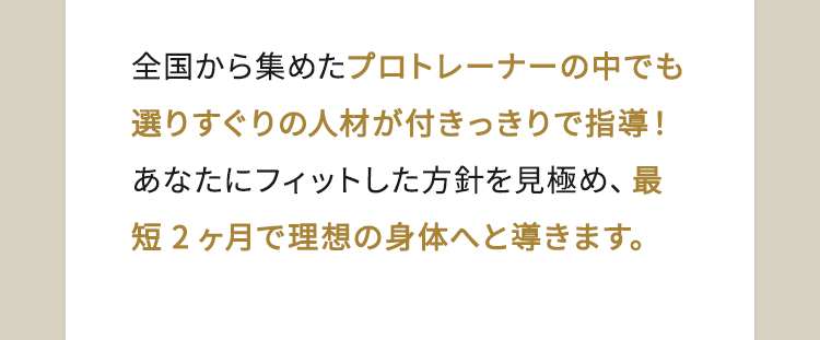 全国から集めたプロトレーナーの中でも選りすぐりの人材が付きっきりで指導！あなたにフィットした方針を見極め、最短2ヶ月で理想の身体へと導きます。