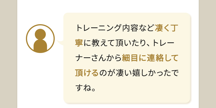 トレーニング内容など凄く丁寧に教えて頂いたり、トレーナーさんから細目に連絡して頂けるのが凄い嬉しかったですね。