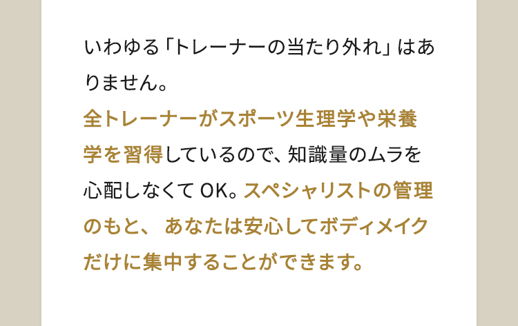 いわゆる「トレーナーの当たり外れ」はありません。全トレーナーがスポーツ生理学や栄養学を習得しているので、知識量のムラを心配しなくてOK。スペシャリストの管理のもと、あなたは安心してボディメイクだけに集中することができます。