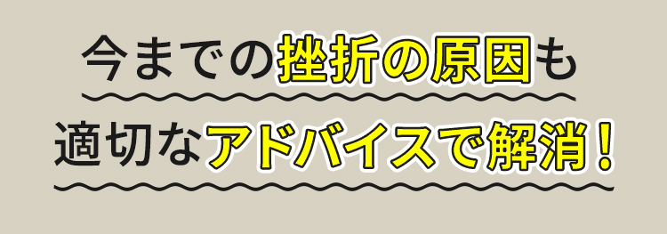 今までの挫折の原因も適切なアドバイスで解消！