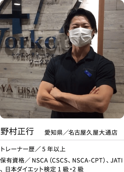 野村正行 愛知県／名古屋久屋大通店 トレーナー歴／5年以上 保有資格／NSCA（CSCS、NSCA-CPT）、JATI、 日本ダイエット検定1級・2級