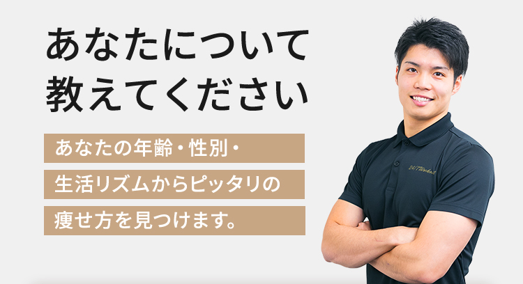 あなたについて教えてください あなたの年齢・性別・ 生活リズムからピッタリの痩せ方を見つけます。