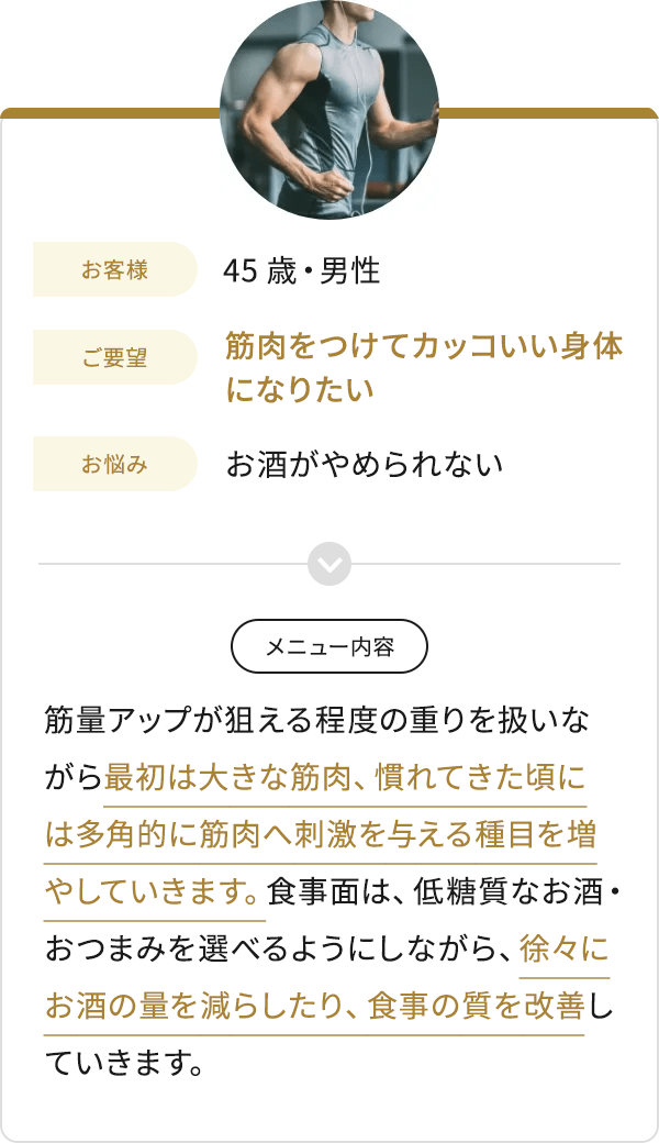 お客様 45歳・男性 ご要望 筋肉をつけてカッコいい身体になりたい お悩み お酒がやめられない メニュー内容 筋量アップが狙える程度の重りを扱いながら最初は大きな筋肉、慣れてきた頃には多角的に筋肉へ刺激を与える種目を増やしていきます。食事面は、低糖質なお酒・おつまみを選べるようにしながら、徐々にお酒の量を減らしたり、食事の質を改善していきます。