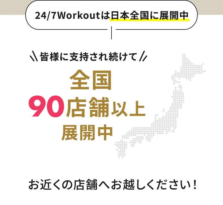 24/7Workoutは日本全国に展開中 皆様に支持され続けて全国85店舗以上展開中 お近くの店舗へお越しください！