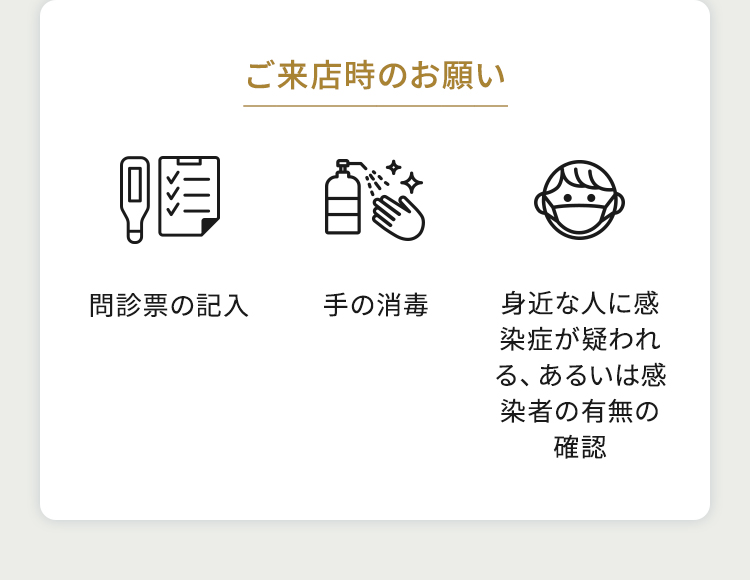 ご来店時のお願い 問診票の記入 手の消毒 身近な人に感染症が疑われる、あるいは感染者の有無の確認