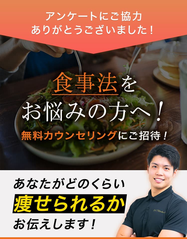 アンケートにご協力ありがとうございました！ 食事法をお悩みの方へ！無料カウンセリングにご招待！ あなたがどのくらい痩せられるかお伝えします！ ※当社規定の運動プログラムと食事法を2ヶ月間（週2回）を行っていただきます ※結果には個人差があります 人気トレーナーがあなたのダイエットに関するお悩みをお答えします！トレーニング方法や食事法などなんでもご質問ください。