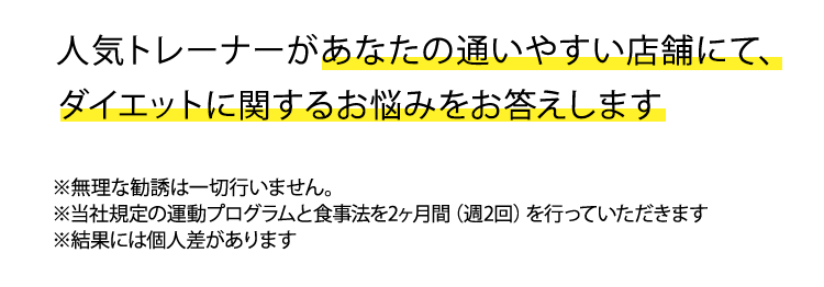 人気トレーナーがあなたのダイエットに関するお悩みになんでもお答えします！トレーニング方法や食事法など気軽にご質問ください。　※無理な勧誘は一切行いません。※当社規定の運動プログラムと食事法を2ヶ月間（週2回）を行っていただきます　※結果には個人差があります