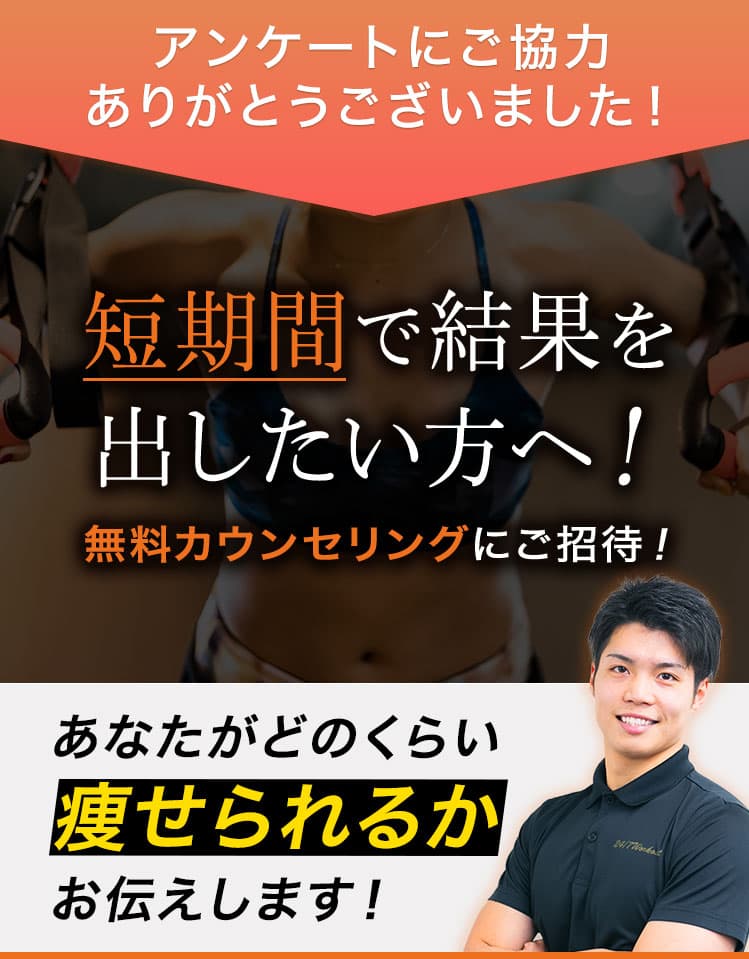 アンケートにご協力ありがとうございました！ 短期間で結果を出したい方へ！ 無料カウンセリングにご招待！ あなたがどのくらい痩せられるかお伝えします！ ※当社規定の運動プログラムと食事法を2ヶ月間（週2回）を行っていただきます ※結果には個人差があります 人気トレーナーがあなたのダイエットに関するお悩みをお答えします！トレーニング方法や食事法などなんでもご質問ください。