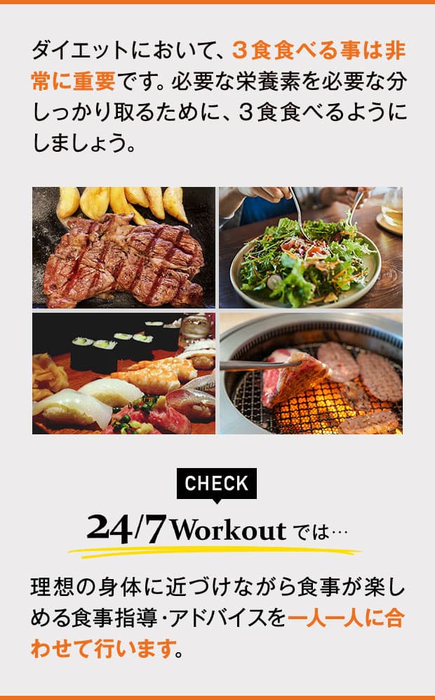 ダイエットにおいて、３食食べる事は非常に重要です。必要な栄養素を必要な分しっかり取るために、３食食べるようにしましょう。24/7Workoutでは、理想の身体に近づけながら食事が楽しめる食事指導・アドバイスを一人一人に合わせて行います。