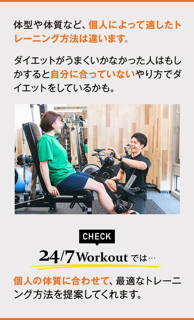 体型や体質など、個人によって適したトレーニング方法は違います。ダイエットがうまくいかなかった人はもしかすると自分に合っていないやり方でダイエットをしているかも。24/7Workoutでは、個人の体質に合わせて、最適なトレーニング方法を提案してくれます。